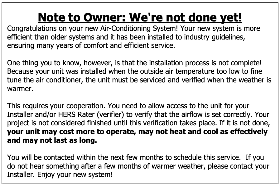 Text Box: Note to Owner: We're not done yet! Congratulations on your new Air-Conditioning System! Your new system is more efficient than older systems and it has been installed to industry guidelines, ensuring many years of comfort and efficient service. One thing you to know, however, is that the installation process is not complete! Because your unit was installed when the outside air temperature too low to fine tune the air conditioner, the unit must be serviced and verified when the weather is warmer. This requires your cooperation. You need to allow access to the unit for your Installer and/or HERS Rater (verifier) to verify that the airflow is set correctly. Your project is not considered finished until this verification takes place. If it is not done, your unit may cost more to operate, may not heat and cool as effectively and may not last as long. You will be contacted within the next few months to schedule this service. If you do not hear something after a few months of warmer weather, please contact your Installer. Enjoy your new system! Text Box: Note to Owner: We're not done yet! Congratulations on your new Air-Conditioning System! Your new system is more efficient than older systems and it has been installed to industry guidelines, ensuring many years of comfort and efficient service. One thing you to know, however, is that the installation process is not complete! Because your unit was installed when the outside air temperature too low to fine tune the air conditioner, the unit must be serviced and verified when the weather is warmer. This requires your cooperation. You need to allow access to the unit for your Installer and/or HERS Rater (verifier) to verify that the airflow is set correctly. Your project is not considered finished until this verification takes place. If it is not done, your unit may cost more to operate, may not heat and cool as effectively and may not last as long. You will be contacted within the next few months to schedule this service. If you do not hear something after a few months of warmer weather, please contact your Installer. Enjoy your new system!